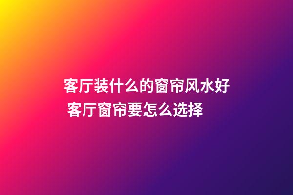 客厅装什么的窗帘风水好 客厅窗帘要怎么选择
